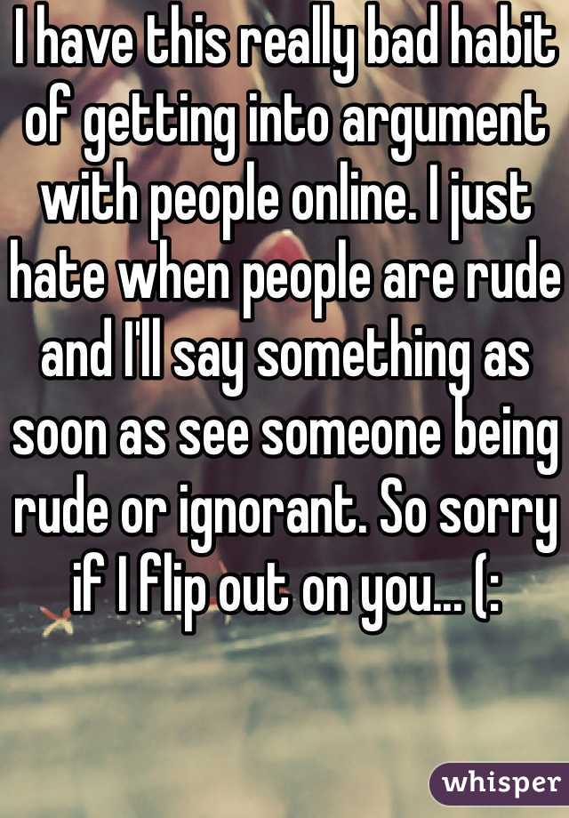 I have this really bad habit of getting into argument with people online. I just hate when people are rude and I'll say something as soon as see someone being rude or ignorant. So sorry if I flip out on you... (: