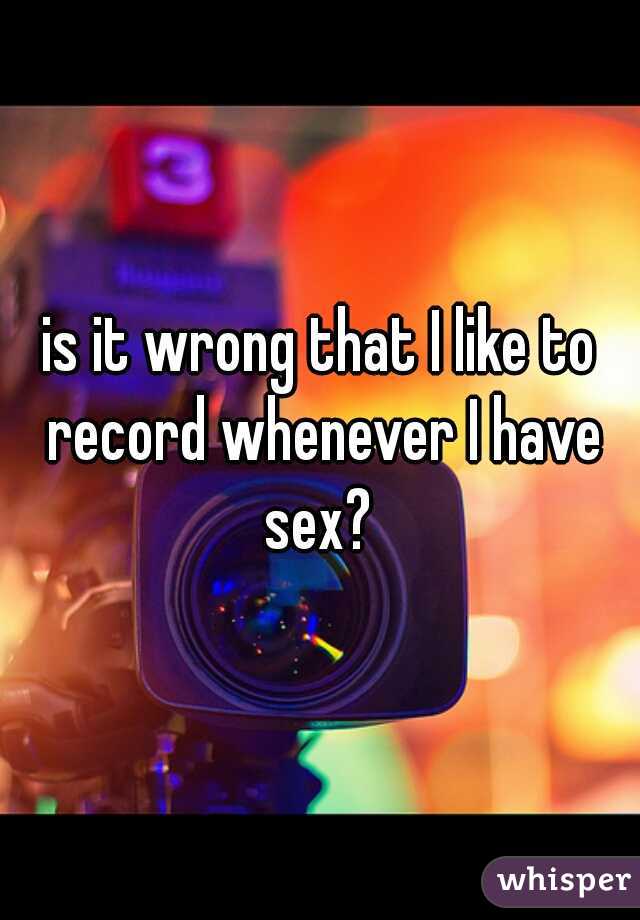 is it wrong that I like to record whenever I have sex? 