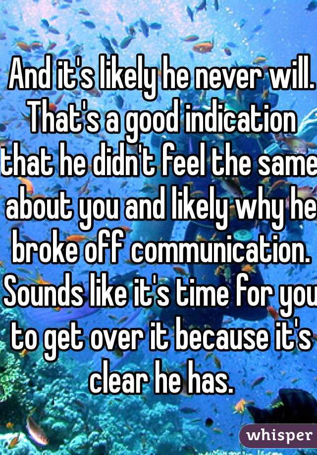 And it's likely he never will. That's a good indication that he didn't feel the same about you and likely why he broke off communication. Sounds like it's time for you to get over it because it's clear he has.