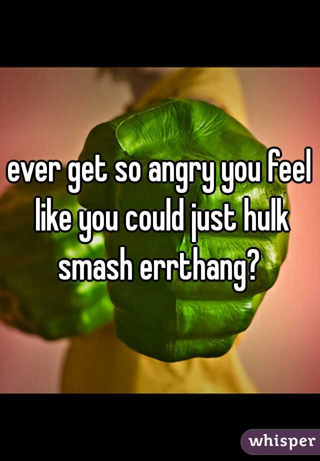 ever get so angry you feel like you could just hulk smash errthang? 