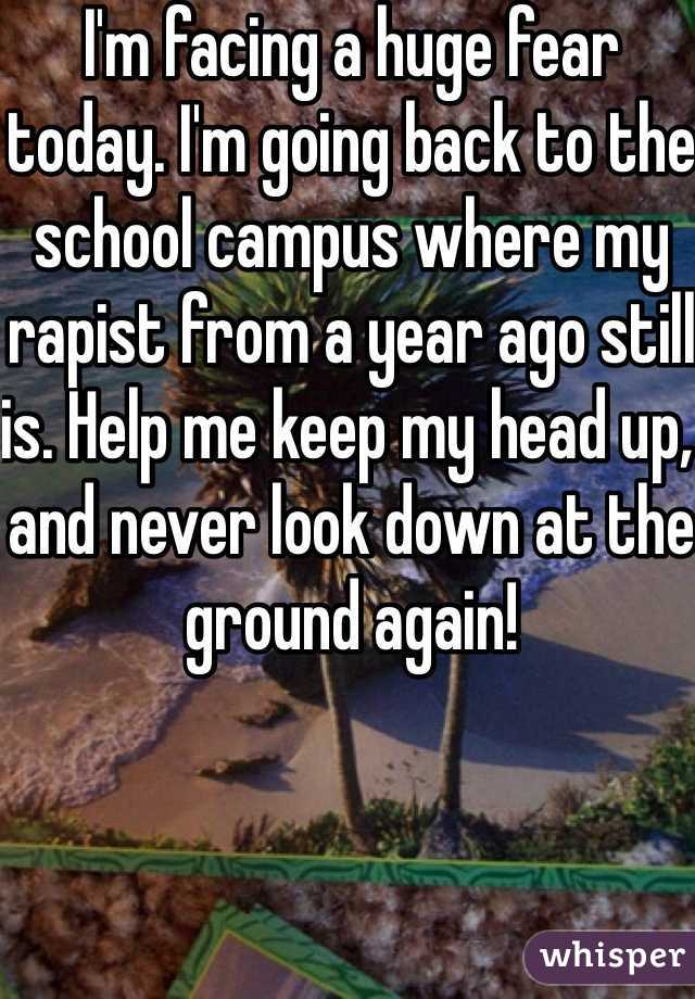 I'm facing a huge fear today. I'm going back to the school campus where my rapist from a year ago still is. Help me keep my head up, and never look down at the ground again! 