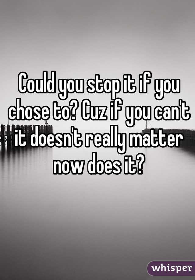 Could you stop it if you chose to? Cuz if you can't it doesn't really matter now does it?