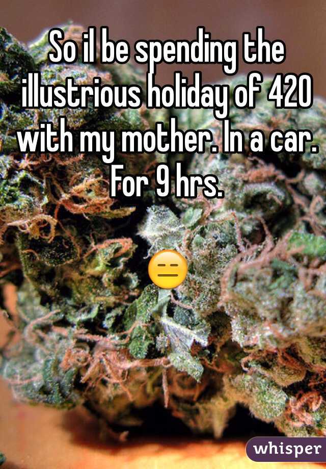 So il be spending the illustrious holiday of 420 with my mother. In a car. For 9 hrs. 

😑