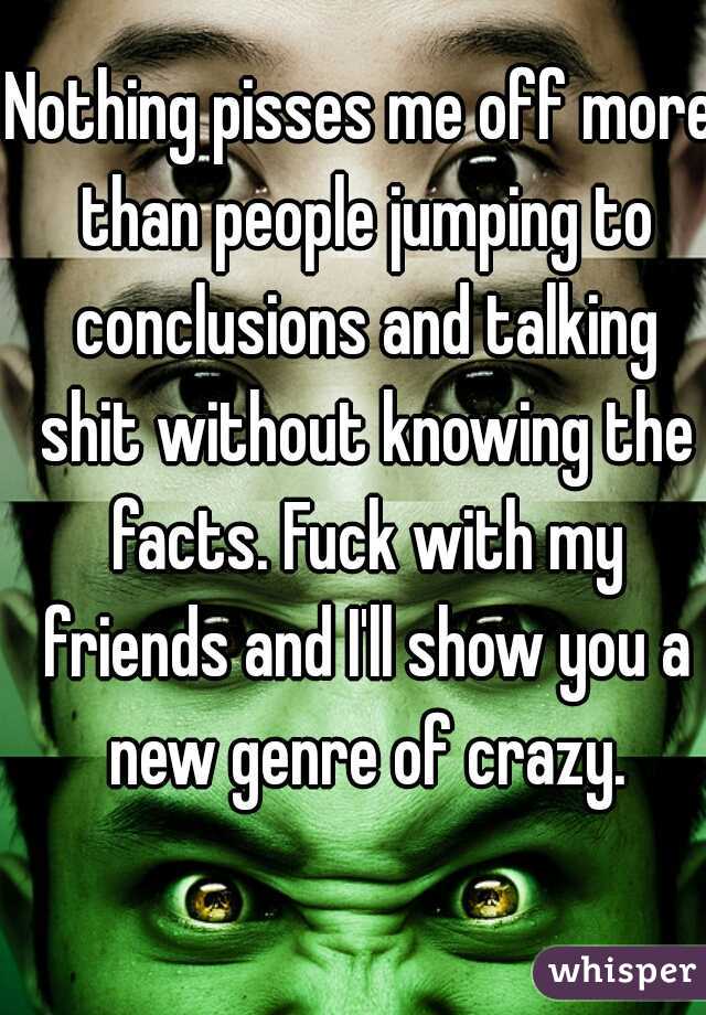 Nothing pisses me off more than people jumping to conclusions and talking shit without knowing the facts. Fuck with my friends and I'll show you a new genre of crazy.