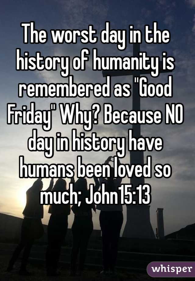 The worst day in the history of humanity is remembered as "Good Friday" Why? Because NO day in history have humans been loved so much; John15:13 