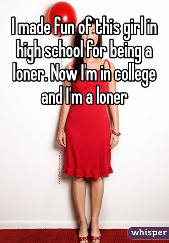 I made fun of this girl in high school for being a loner. Now I'm in college and I'm a loner
