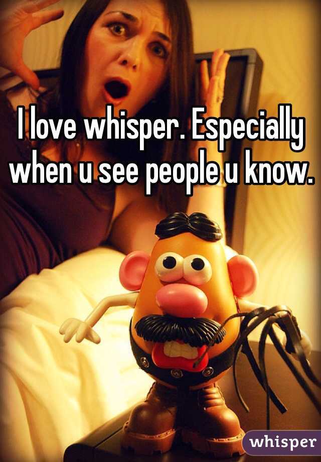 I love whisper. Especially when u see people u know. 