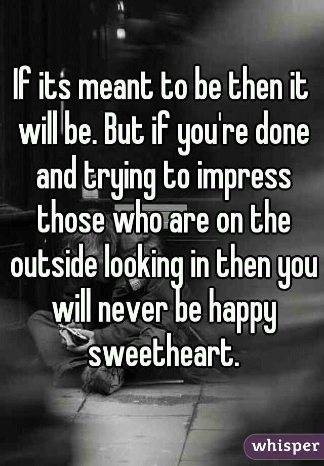 If its meant to be then it will be. But if you're done and trying to impress those who are on the outside looking in then you will never be happy sweetheart.