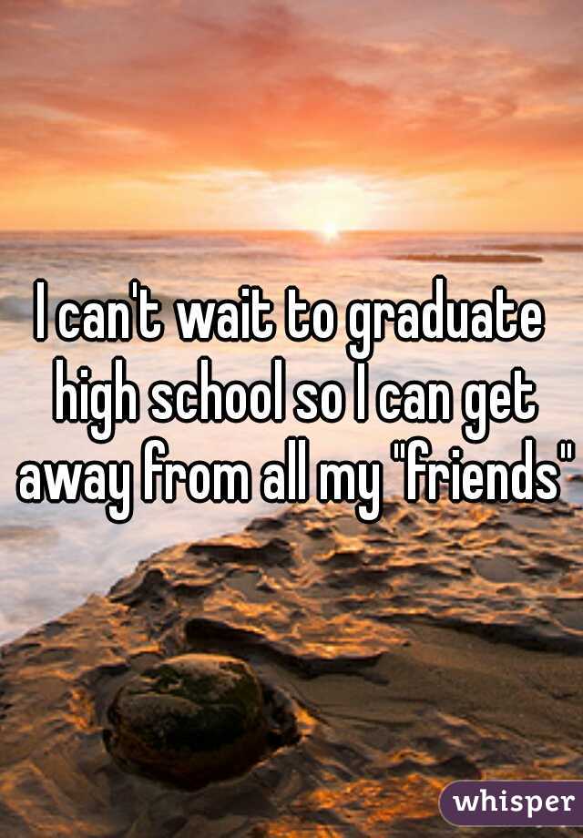 I can't wait to graduate high school so I can get away from all my "friends"