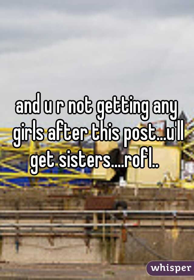 and u r not getting any girls after this post...u'll get sisters....rofl..  