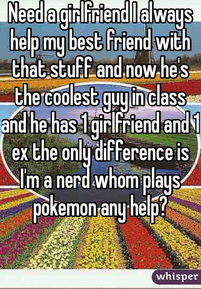 Need a girlfriend I always help my best friend with that stuff and now he's the coolest guy in class and he has 1 girlfriend and 1 ex the only difference is I'm a nerd whom plays pokemon any help?