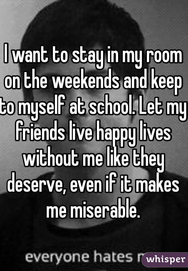 I want to stay in my room on the weekends and keep to myself at school. Let my friends live happy lives without me like they deserve, even if it makes me miserable. 