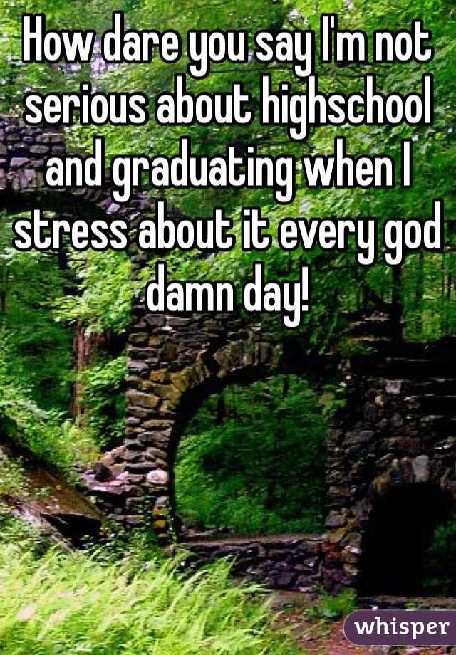 How dare you say I'm not serious about highschool and graduating when I stress about it every god damn day! 