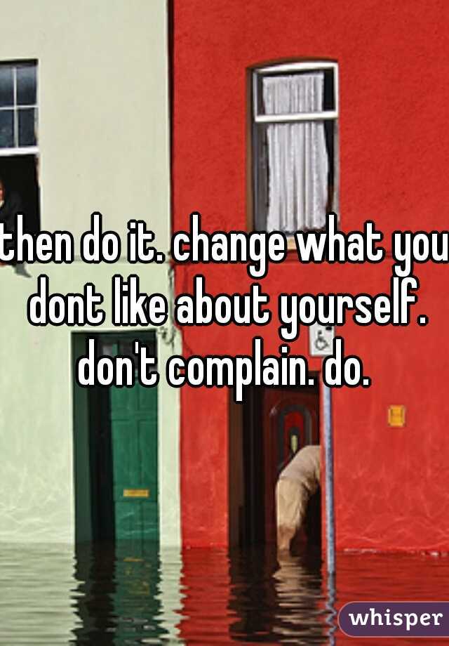 then do it. change what you dont like about yourself. don't complain. do. 