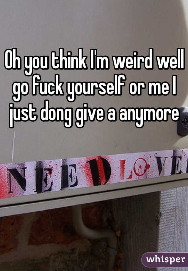 Oh you think I'm weird well go fuck yourself or me I just dong give a anymore 