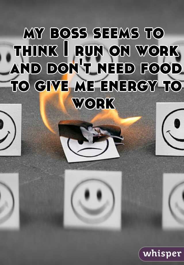 my boss seems to think I run on work and don't need food to give me energy to work 