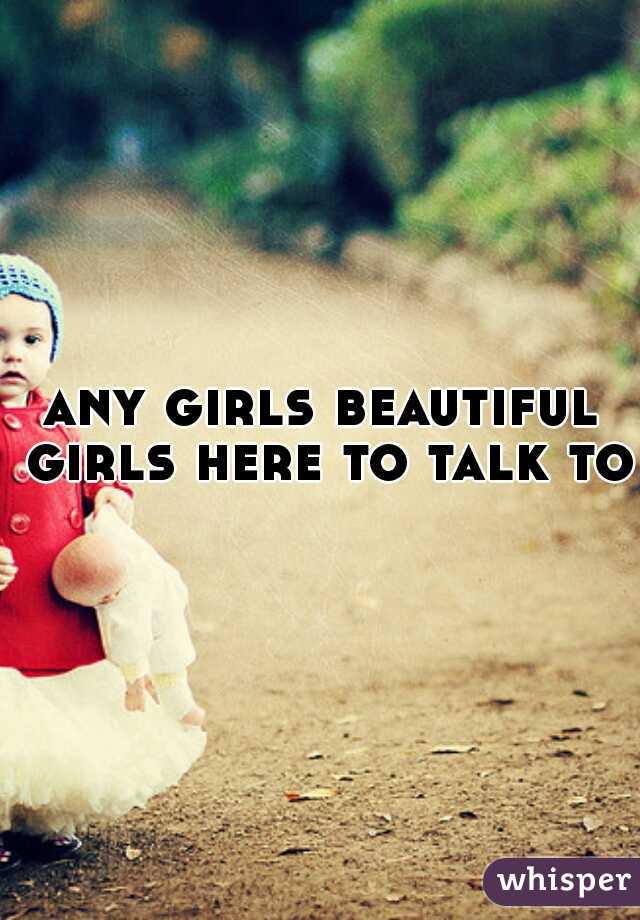 any girls beautiful girls here to talk to