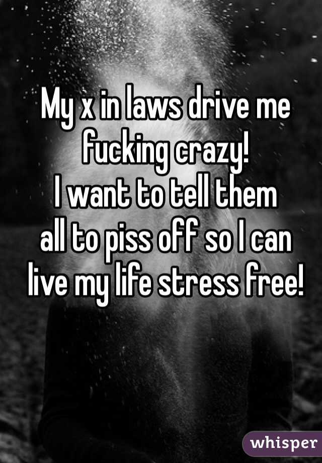 My x in laws drive me 
fucking crazy!
I want to tell them 
all to piss off so I can 
live my life stress free! 
