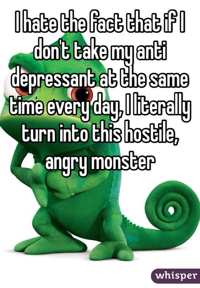 I hate the fact that if I don't take my anti depressant at the same time every day, I literally turn into this hostile, angry monster 