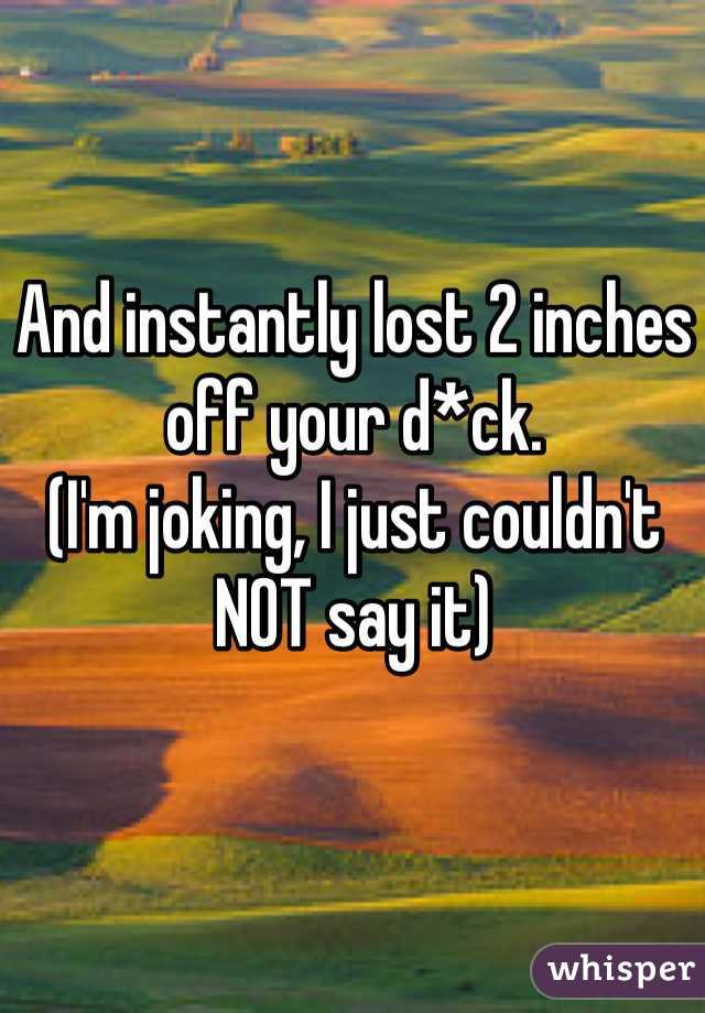 And instantly lost 2 inches off your d*ck. 
(I'm joking, I just couldn't NOT say it)