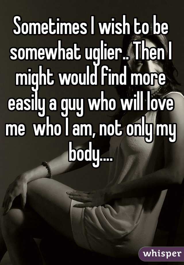 Sometimes I wish to be somewhat uglier.. Then I might would find more easily a guy who will love me  who I am, not only my body....