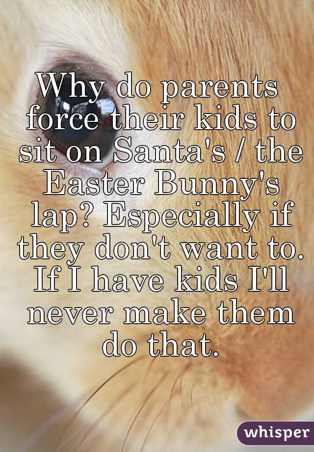 Why do parents force their kids to sit on Santa's / the Easter Bunny's lap? Especially if they don't want to. If I have kids I'll never make them do that.