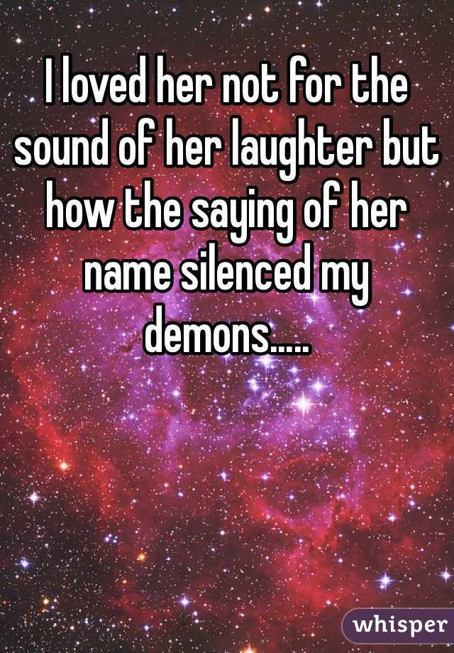 I loved her not for the sound of her laughter but how the saying of her name silenced my demons.....