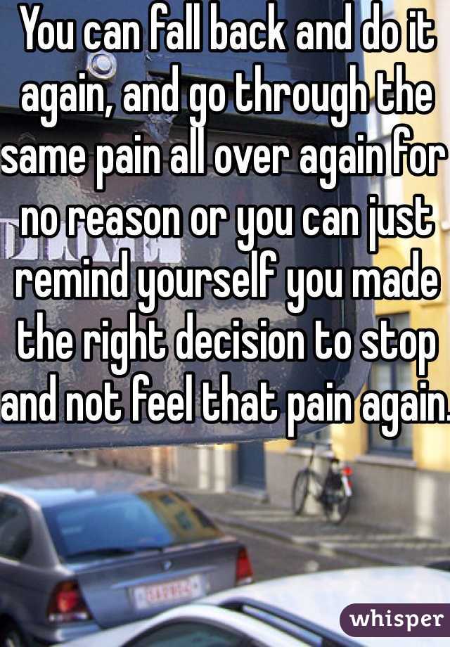 You can fall back and do it again, and go through the same pain all over again for no reason or you can just remind yourself you made the right decision to stop and not feel that pain again. 