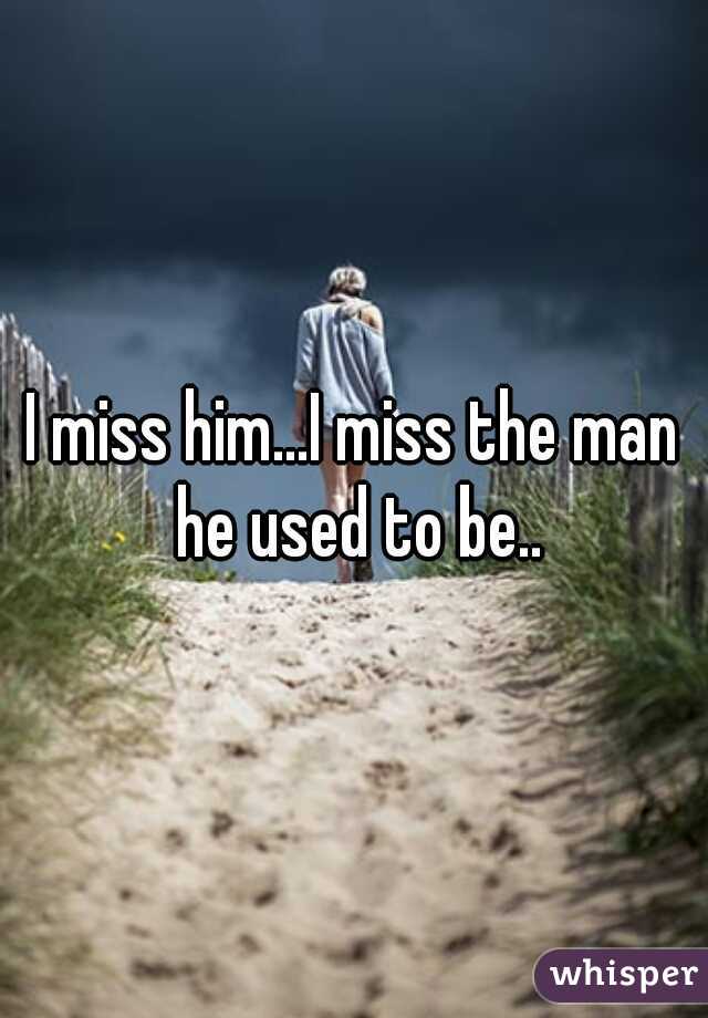 I miss him...I miss the man he used to be..