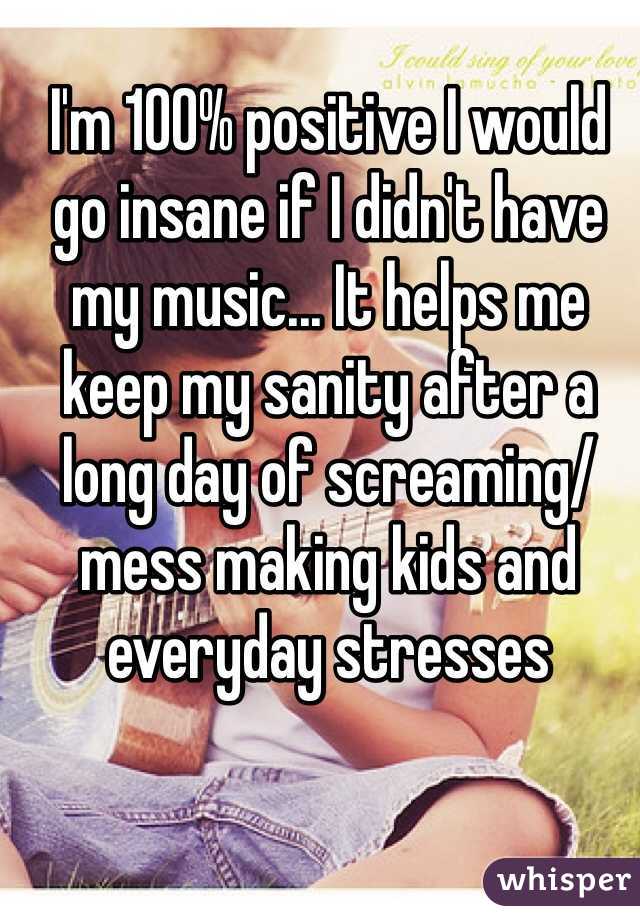 I'm 100% positive I would go insane if I didn't have my music... It helps me keep my sanity after a long day of screaming/mess making kids and everyday stresses 