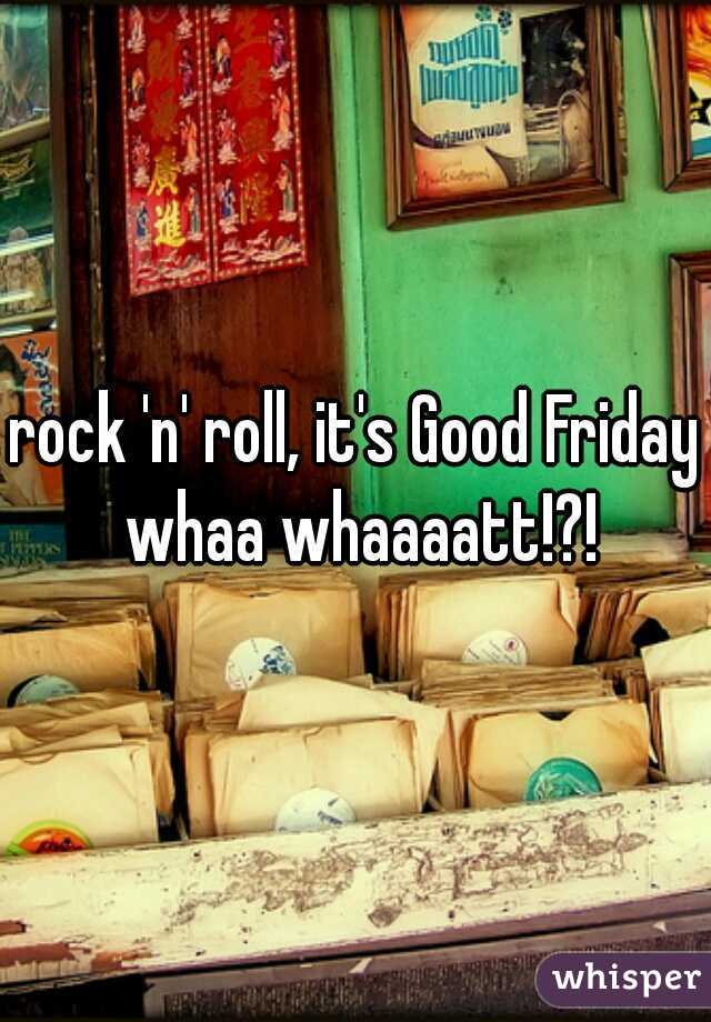 rock 'n' roll, it's Good Friday whaa whaaaatt!?!