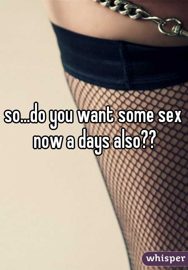so...do you want some sex now a days also??