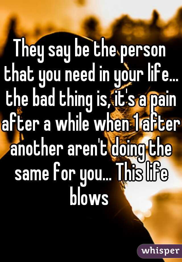 They say be the person that you need in your life... the bad thing is, it's a pain after a while when 1 after another aren't doing the same for you... This life blows 