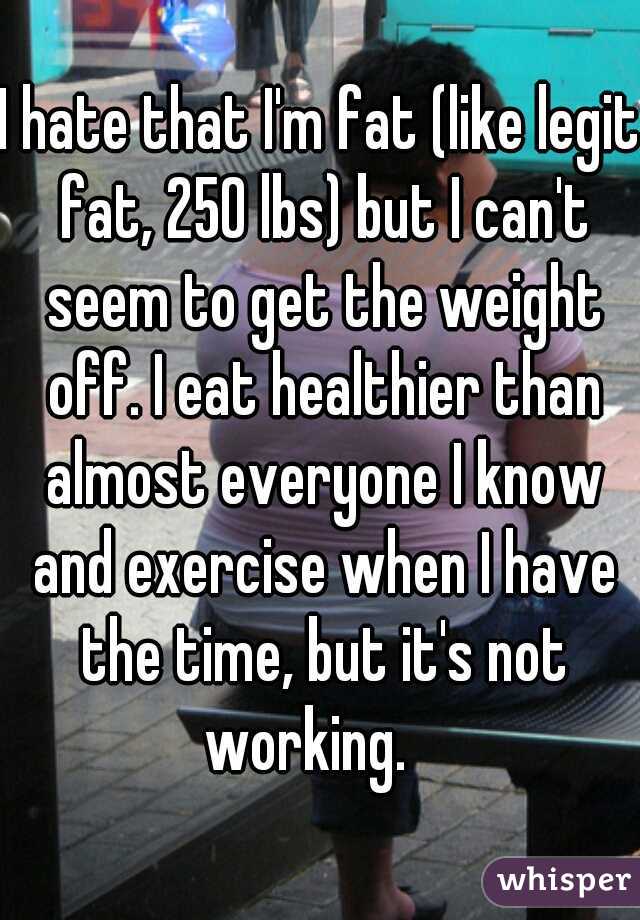 I hate that I'm fat (like legit fat, 250 lbs) but I can't seem to get the weight off. I eat healthier than almost everyone I know and exercise when I have the time, but it's not working.   