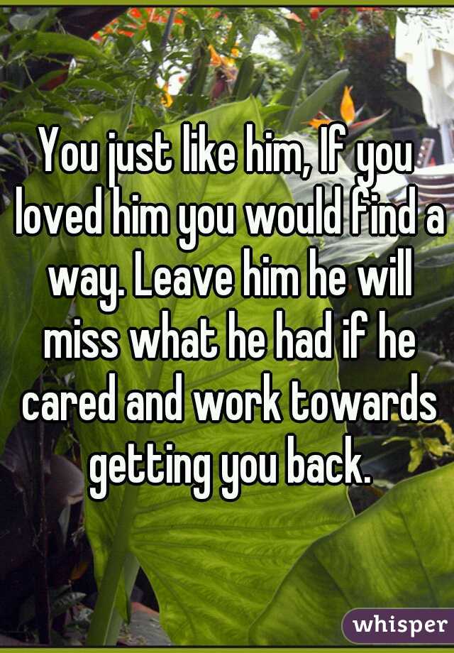 You just like him, If you loved him you would find a way. Leave him he will miss what he had if he cared and work towards getting you back.