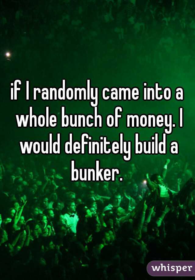 if I randomly came into a whole bunch of money. I would definitely build a bunker. 