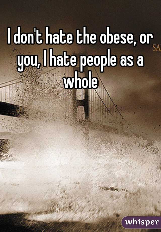 I don't hate the obese, or you, I hate people as a whole