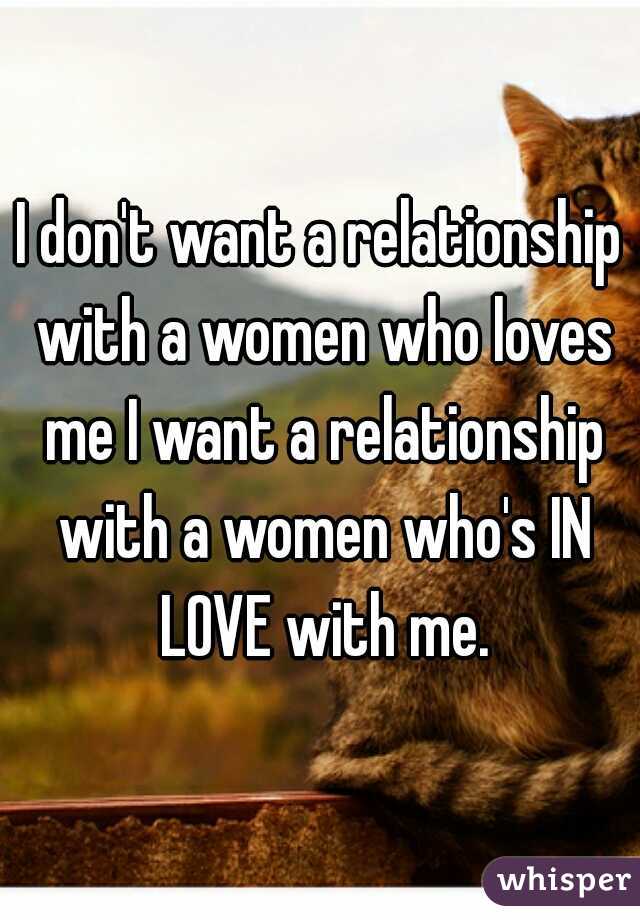 I don't want a relationship with a women who loves me I want a relationship with a women who's IN LOVE with me.