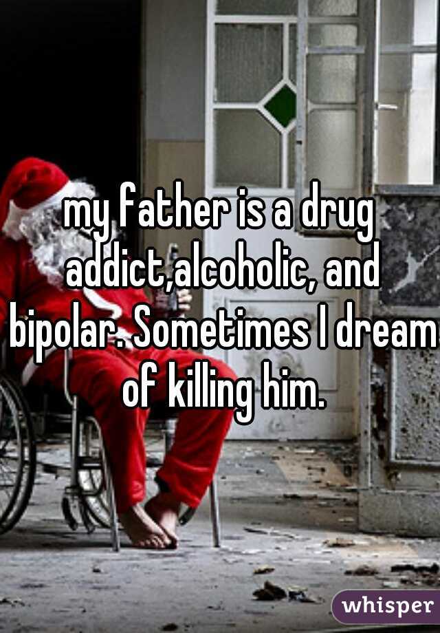 my father is a drug addict,alcoholic, and bipolar. Sometimes I dream of killing him.