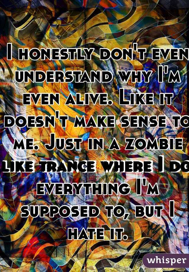 I honestly don't even understand why I'm even alive. Like it doesn't make sense to me. Just in a zombie like trance where I do everything I'm supposed to, but I hate it. 