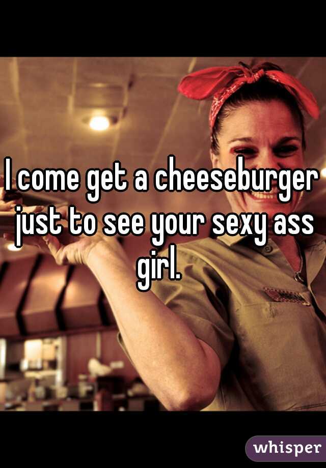 I come get a cheeseburger just to see your sexy ass girl.  