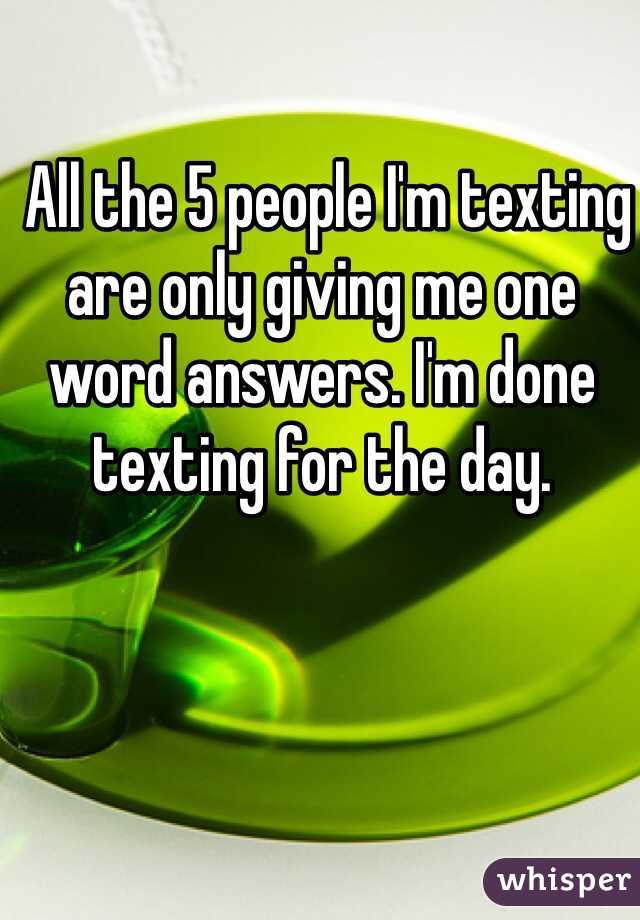  All the 5 people I'm texting are only giving me one word answers. I'm done texting for the day. 
