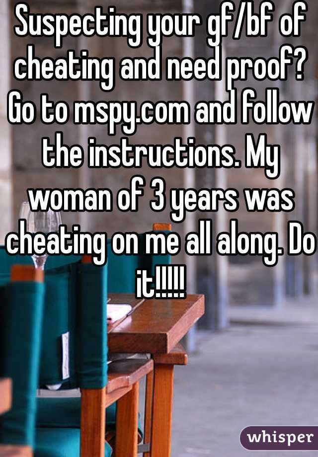 Suspecting your gf/bf of cheating and need proof? Go to mspy.com and follow the instructions. My woman of 3 years was cheating on me all along. Do it!!!!!