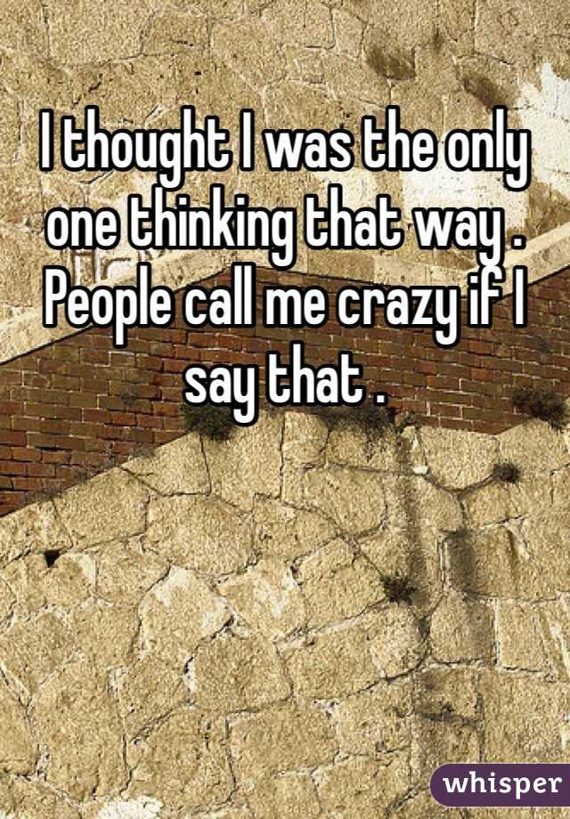 I thought I was the only one thinking that way . People call me crazy if I say that . 