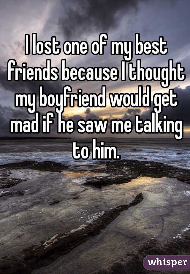 I lost one of my best friends because I thought my boyfriend would get mad if he saw me talking to him. 