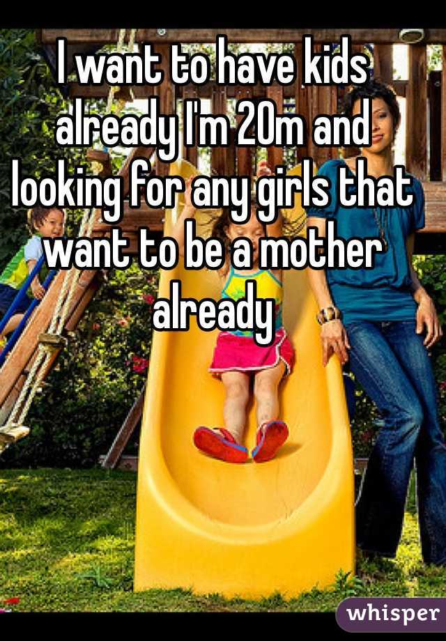 I want to have kids already I'm 20m and looking for any girls that want to be a mother already 