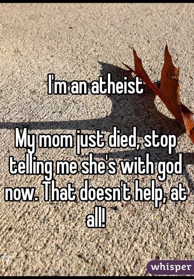 I'm an atheist

My mom just died, stop telling me she's with god now. That doesn't help, at all!