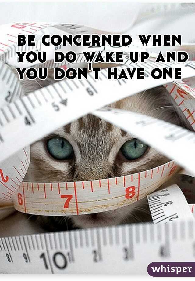 be concerned when you do wake up and you don't have one 