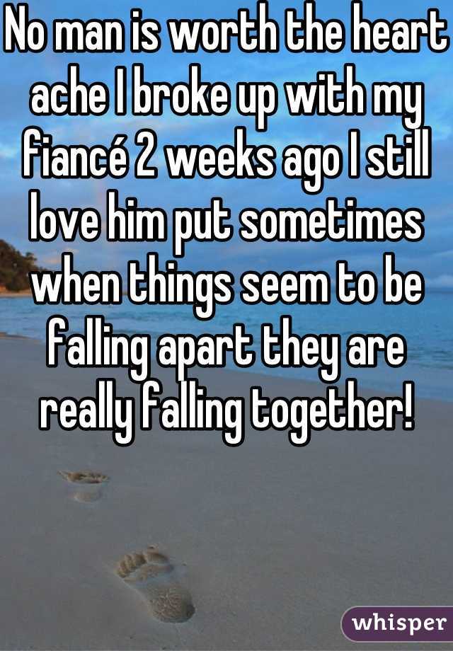 No man is worth the heart ache I broke up with my fiancé 2 weeks ago I still love him put sometimes when things seem to be falling apart they are really falling together!
