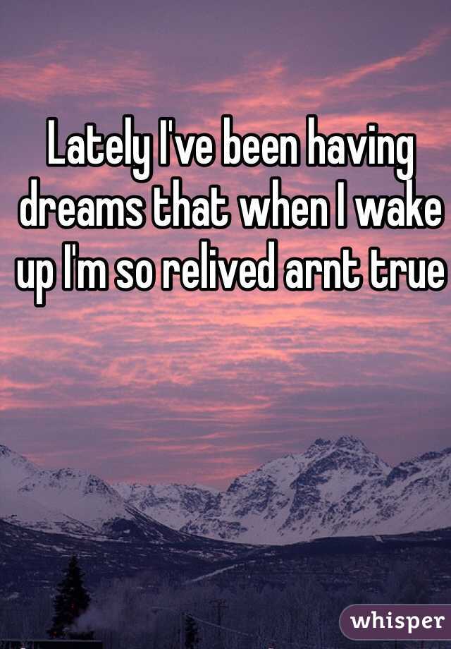 Lately I've been having dreams that when I wake up I'm so relived arnt true  